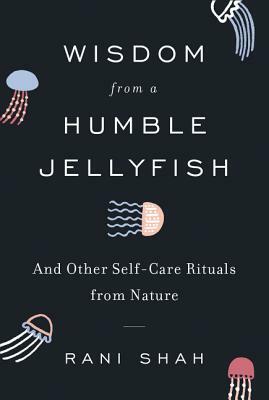 Wisdom from a Humble Jellyfish: And Other Self-Care Rituals from Nature by Rani Shah