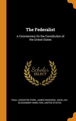 The Federalist: A Commentary on the Constitution of the United States by James Madison, John Jay, Paul Leicester Ford