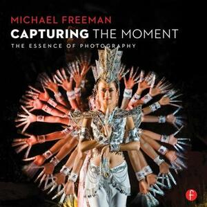 Capturing the Moment: The Essence of Photography by Michael Freeman