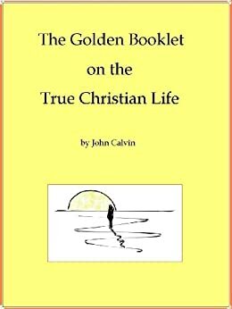 The Golden Booklet on the True Christian Life Restores original comments, footnotes and numbering by G. Fisher, John Calvin