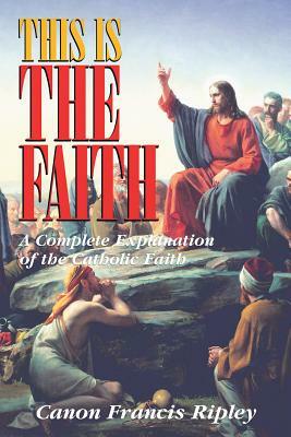 This Is the Faith: A Complete Explanation of the Catholic Faith by Francis J. Ripley