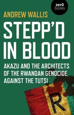 Stepp'd in Blood: Akazu and the Architects of the Rwandan Genocide Against the Tutsi by Andrew Wallis