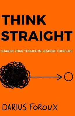 Think Straight: Change Your Thoughts, Change Your Life by Darius Foroux