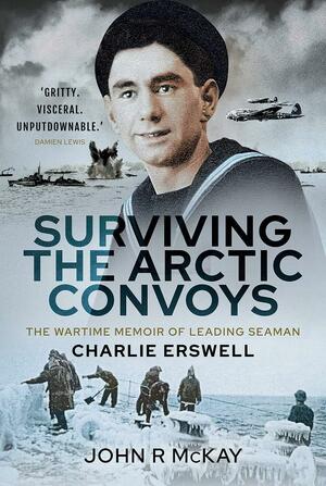 Surviving the Arctic Convoys: The Wartime Memoirs of Leading Seaman Charlie Erswell by Charlie Erswell, John R. McKay