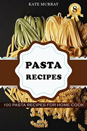 Pasta Recipes: 100 Pasta Recipes for Home Cook by Kate Murray