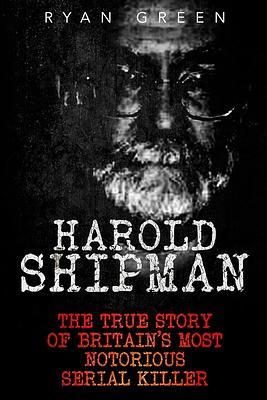 Harold Shipman: The True Story of Britain's Most Notorious Serial Killer by Ryan Green