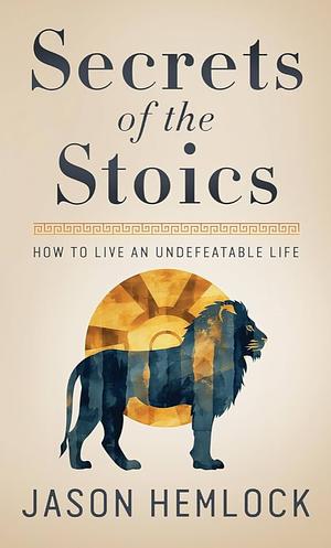 Secrets of the Stoics: How to Live an Undefeatable Life by Jason Hemlock