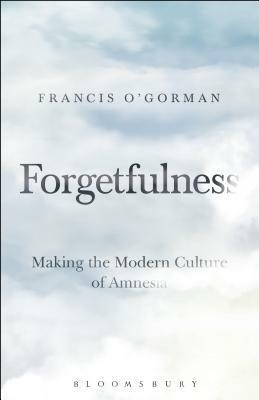 Forgetfulness: Making the Modern Culture of Amnesia by Francis O'Gorman