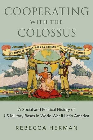 Cooperating with the Colossus: A Social and Political History of US Military Bases in World War II Latin America by Rebecca Herman