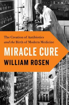 Miracle Cure: The Creation of Antibiotics and the Birth of Modern Medicine by William Rosen