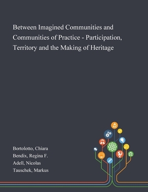 Between Imagined Communities and Communities of Practice - Participation, Territory and the Making of Heritage by Chiara Bortolotto, Nicolas Adell, Regina F. Bendix