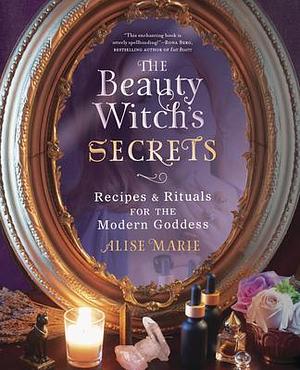 The Beauty Witch's Secrets: Recipes & Rituals for the Modern Goddess by Alise Marie, Alise Marie