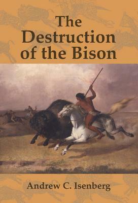 The Destruction of the Bison: An Environmental History, 1750 1920 by Andrew C. Isenberg