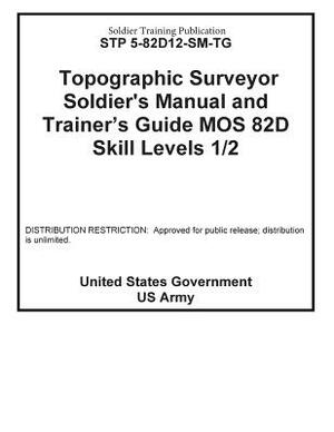 Soldier Training Publication STP 5-82D12-SM-TG Topographic Surveyor Soldier's Manual and Trainer's Guide MOS 82D Skill Levels 1 / 2 by United States Government Us Army