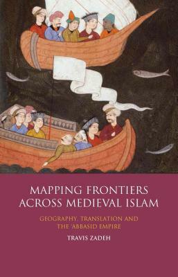 Mapping Frontiers Across Medieval Islam: Geography, Translation and the 'abbasid Empire by Travis Zadeh