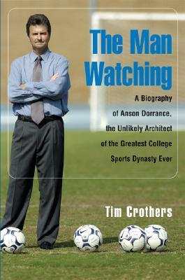 The Man Watching: A Biography of Anson Dorrance, the Unlikely Architect of the Greatest College Sports Dynasty Ever by Tim Crothers
