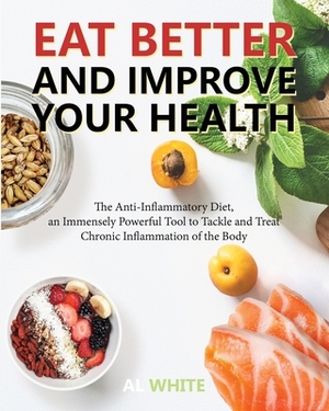 Eat Better and Improve Your Health: The Anti-Inflammatory Diet, an Immensely Powerful Tool to Tackle and Treat Chronic Inflammation of the Body by Al White