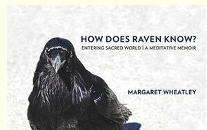 How Does Raven Know? Entering Sacred World: A Meditative Memoir by Margaret J Wheatley