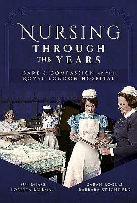 Nursing Through the Years: Care and Compassion at the Royal London Hospital by Sue Boase, Sarah Rogers, Loretta B. Bellman