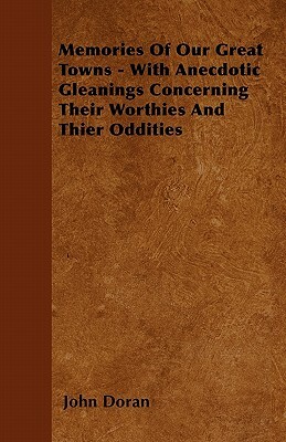 Memories Of Our Great Towns - With Anecdotic Gleanings Concerning Their Worthies And Thier Oddities by John Doran