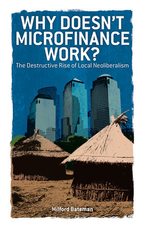 Why Doesn't Microfinance Work?: The Destructive Rise of Local Neoliberalism by Milford Bateman