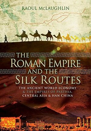 The Roman Empire and the Silk Routes: The Ancient World Economy and the Empires of Parthia, Central Asia and Han China by Raoul McLaughlin