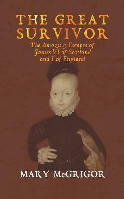 The Great Survivor: The Amazing Escapes of James VI of Scotland and I of England by Mary McGrigor