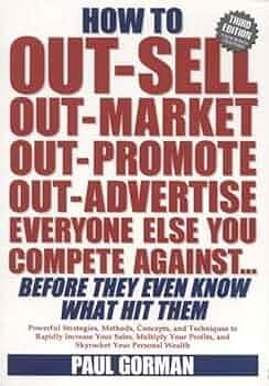 How to Out-sell, Out-market, Out-promote, Out-advertise Everyone Else You Compete Against Before They Even Know what Hit Them by Paul Gorman