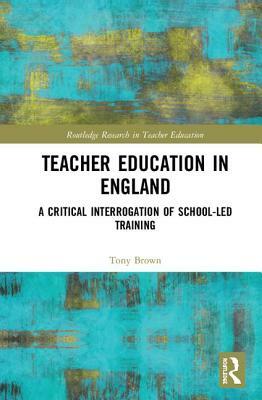 Teacher Education in England: A Critical Interrogation of School-Led Training by Tony Brown