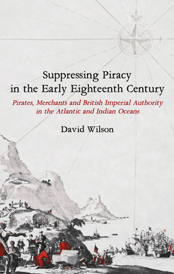 Suppressing Piracy in the Early Eighteenth Century: Pirates, Merchants and British Imperial Authority in the Atlantic and Indian Oceans by David Wilson