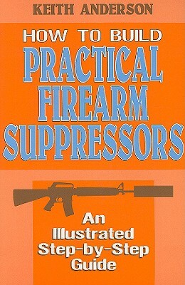 How to Build Practical Firearm Suppressors: An Illustrated Step-By-Step Guide by Keith Anderson