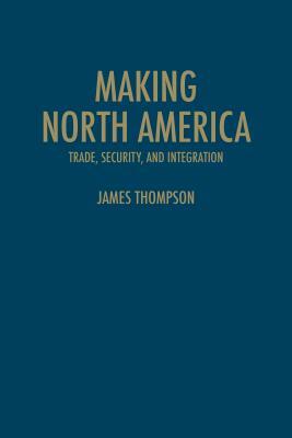 Making North America: Trade, Security, and Integration by James A. Thompson