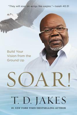 Soar!: Build Your Vision from the Ground Up by T.D. Jakes