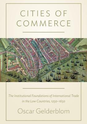 Cities of Commerce: The Institutional Foundations of International Trade in the Low Countries, 1250-1650 by Oscar Gelderblom