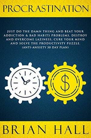 Procrastination: Just do the Damn Thing and Beat Your Addiction & Bad Habits Problems, Destroy and Overcome Laziness, Cure Your Mind and Solve the Productivity Puzzle. by Brian Hall