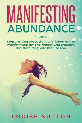 Manifesting Abundance: Stop worrying about the future! Learn how to manifest your desires, change your thoughts and start living your best li by Louise Sutton