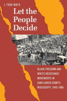 Let the People Decide: Black Freedom and White Resistance Movements in Sunflower County, Mississippi, 1945-1986 by J. Todd Moye