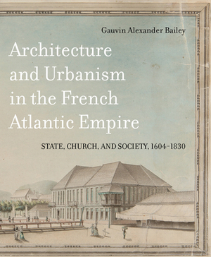 Architecture and Urbanism in the French Atlantic Empire: State, Church, and Society, 1604-1830 by Gauvin Alexander Bailey