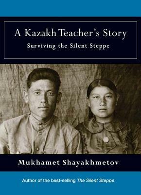 A Kazakh Teacher's Story: Surviving the Silent Steppe by Mukhamet Shayakhmetov