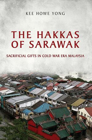 The Hakkas of Sarawak: Sacrificial Gifts in Cold War Era Malaysia by Kee Howe Yong