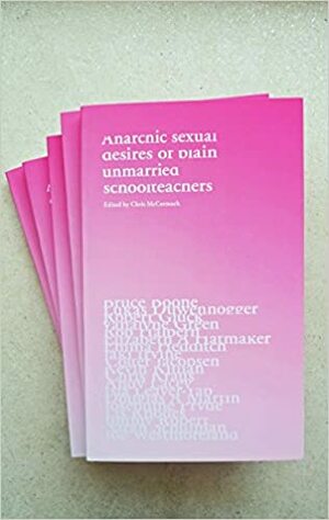 Anarchic Sexual Desires of Plain Unmarried Schoolteachers by Colter Jacobsen, Lis Rhodes, Kevin Killian, Lukas Duwenhögger, Emma Hedditch, Josephine Pryde, Jaki Irvine, Isla Leaver-Yap, Robert Glück, Chris Kraus, Vanalyne Green, Jimmy Robert, Joe Westmoreland, Elizabeth Hatmaker, Bruce Boone, Andy Lacey, Douglas A. Martin, Chris McCormack, Sarah Schulman, Rob Halpern