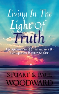Living In The Light of Truth: Life Applications of Scriptures and The Consequences of Ignoring Them by Paul Woodward