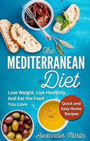 The Mediterranean Diet: Lose Weight, Live Healthily, And Eat the Food You Love + Quick & Easy at Home Recipes by Alexander Martin