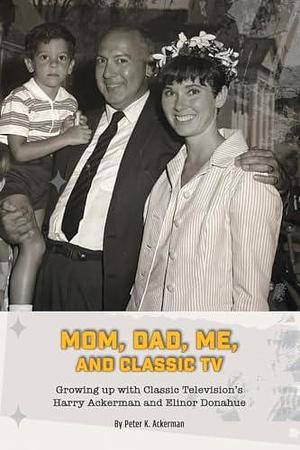 Mom, Dad, Me, and Classic TV - Growing Up with Classic Television's Harry Ackerman and Elinor Donahue by Peter Ackerman, Peter Ackerman