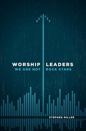 Worship Leaders, We Are Not Rock Stars by Stephen Miller