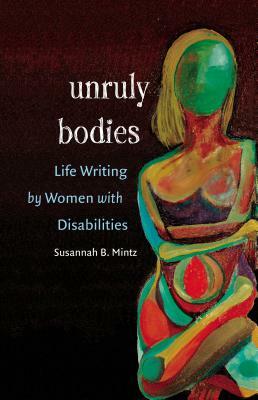 Unruly Bodies: Life Writing by Women with Disabilities by Susannah B. Mintz