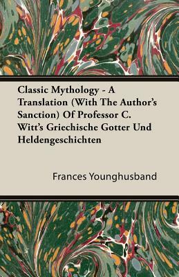 Classic Mythology - A Translation (with the Author's Sanction) of Professor C. Witt's Griechische Gotter Und Heldengeschichten by Francis Younghusband