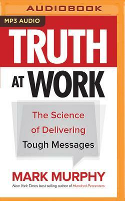 Truth at Work: The Science of Delivering Tough Messages by Mark Murphy