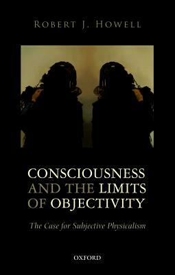 Consciousness and the Limits of Objectivity: The Case for Subjective Physicalism by Robert J. Howell