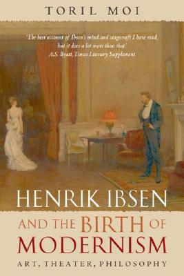 Henrik Ibsen and the Birth of Modernism: Art, Theater, Philosophy by Toril Moi